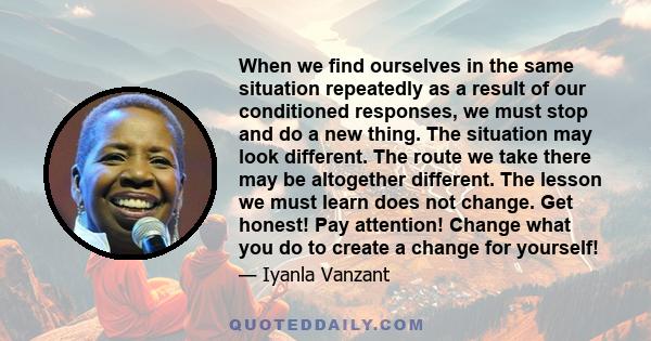 When we find ourselves in the same situation repeatedly as a result of our conditioned responses, we must stop and do a new thing. The situation may look different. The route we take there may be altogether different.