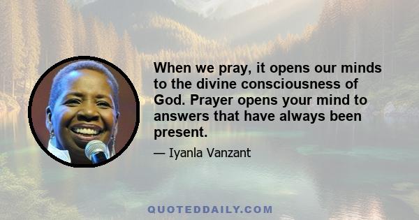 When we pray, it opens our minds to the divine consciousness of God. Prayer opens your mind to answers that have always been present.