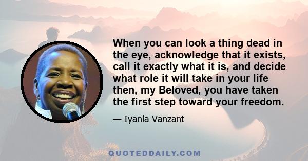 When you can look a thing dead in the eye, acknowledge that it exists, call it exactly what it is, and decide what role it will take in your life then, my Beloved, you have taken the first step toward your freedom.