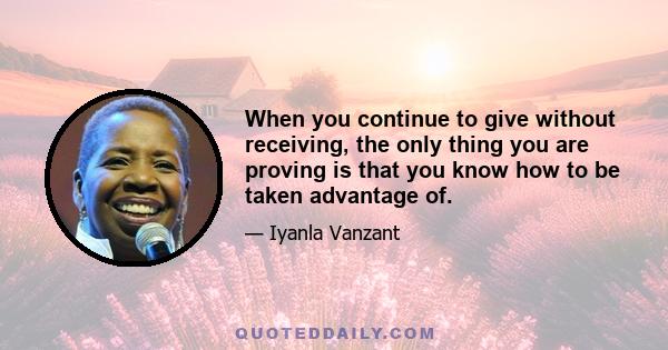 When you continue to give without receiving, the only thing you are proving is that you know how to be taken advantage of.