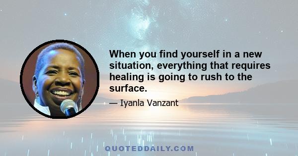 When you find yourself in a new situation, everything that requires healing is going to rush to the surface.