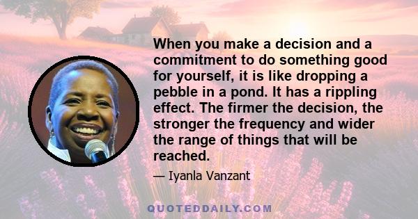 When you make a decision and a commitment to do something good for yourself, it is like dropping a pebble in a pond. It has a rippling effect. The firmer the decision, the stronger the frequency and wider the range of