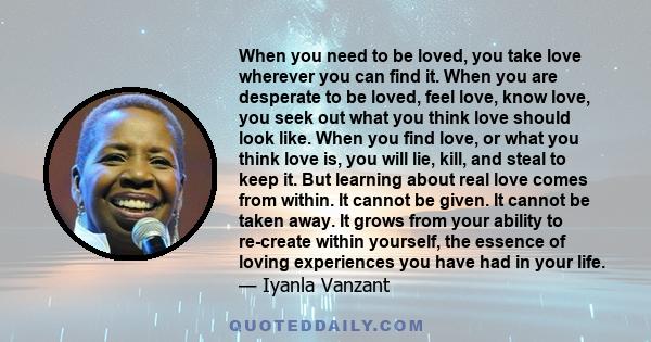 When you need to be loved, you take love wherever you can find it. When you are desperate to be loved, feel love, know love, you seek out what you think love should look like. When you find love, or what you think love