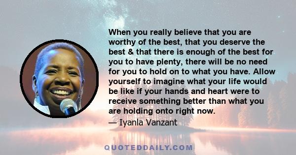 When you really believe that you are worthy of the best, that you deserve the best & that there is enough of the best for you to have plenty, there will be no need for you to hold on to what you have. Allow yourself to