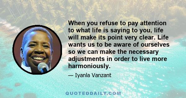 When you refuse to pay attention to what life is saying to you, life will make its point very clear. Life wants us to be aware of ourselves so we can make the necessary adjustments in order to live more harmoniously.