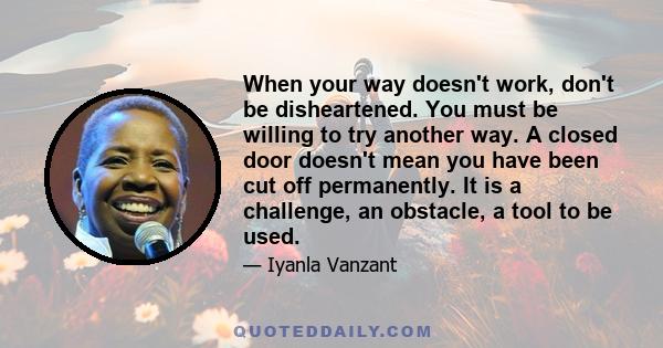 When your way doesn't work, don't be disheartened. You must be willing to try another way. A closed door doesn't mean you have been cut off permanently. It is a challenge, an obstacle, a tool to be used.