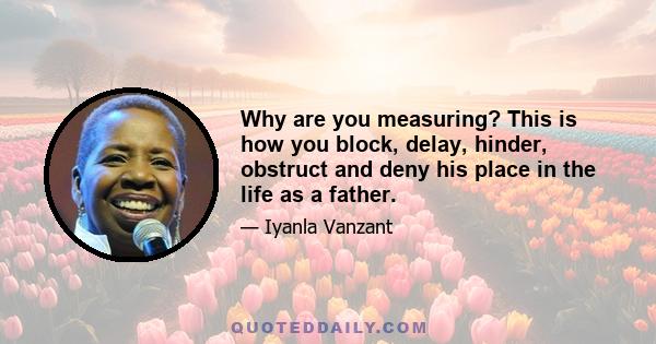 Why are you measuring? This is how you block, delay, hinder, obstruct and deny his place in the life as a father.