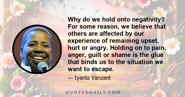 Why do we hold onto negativity? For some reason, we believe that others are affected by our experience of remaining upset, hurt or angry. Holding on to pain, anger, guilt or shame is the glue that binds us to the