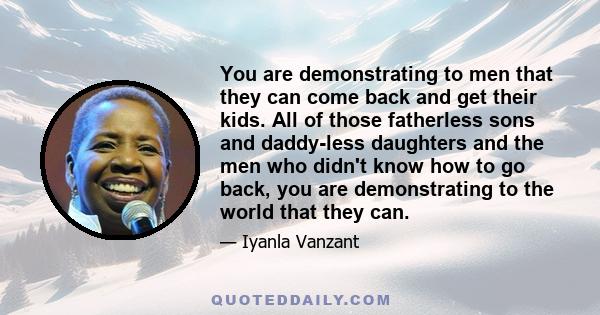 You are demonstrating to men that they can come back and get their kids. All of those fatherless sons and daddy-less daughters and the men who didn't know how to go back, you are demonstrating to the world that they can.