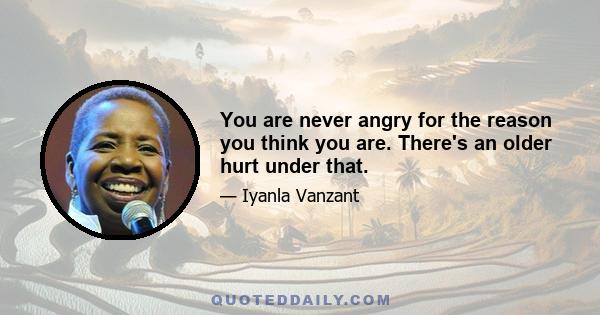 You are never angry for the reason you think you are. There's an older hurt under that.