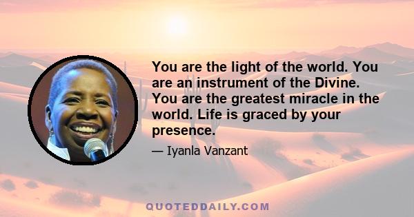 You are the light of the world. You are an instrument of the Divine. You are the greatest miracle in the world. Life is graced by your presence.