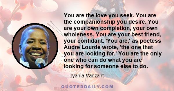 You are the love you seek. You are the companionship you desire. You are your own completion, your own wholeness. You are your best friend, your confidant. 'You are,' as poetess Audre Lourde wrote, 'the one that you are 