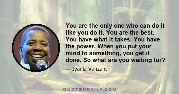 You are the only one who can do it like you do it. You are the best. You have what it takes. You have the power. When you put your mind to something, you get it done. So what are you waiting for?