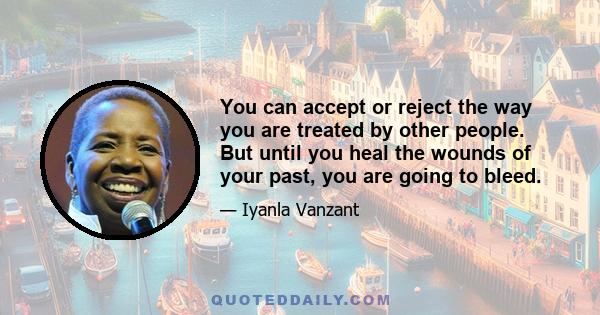 You can accept or reject the way you are treated by other people, but until you heal the wounds of your past, you will continue to bleed. You can bandage the bleeding with food, with alcohol, with drugs, with work, with 