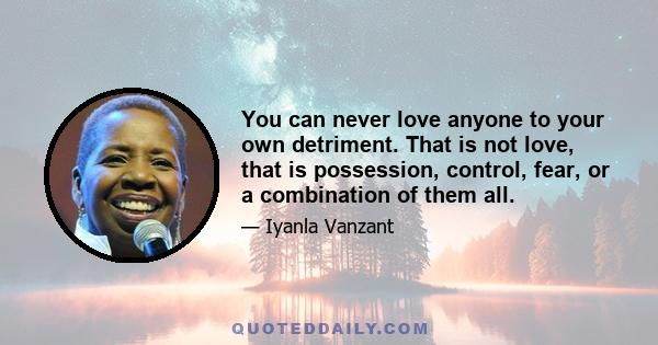 You can never love anyone to your own detriment. That is not love, that is possession, control, fear, or a combination of them all.