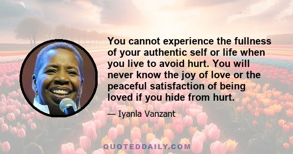 You cannot experience the fullness of your authentic self or life when you live to avoid hurt. You will never know the joy of love or the peaceful satisfaction of being loved if you hide from hurt.