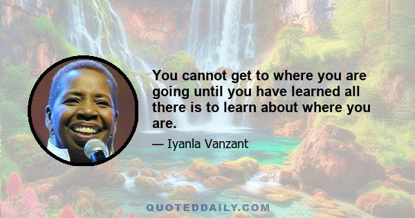 You cannot get to where you are going until you have learned all there is to learn about where you are.