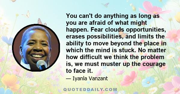 You can't do anything as long as you are afraid of what might happen. Fear clouds opportunities, erases possibilities, and limits the ability to move beyond the place in which the mind is stuck. No matter how difficult