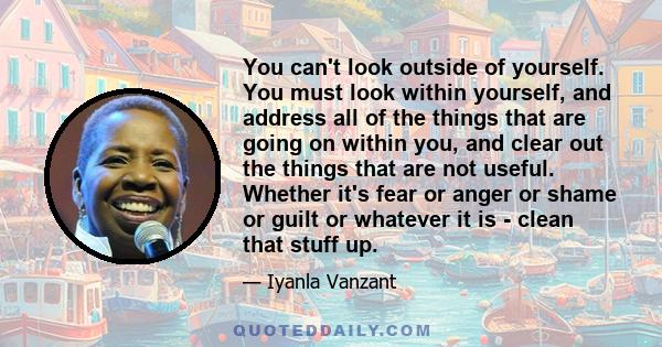 You can't look outside of yourself. You must look within yourself, and address all of the things that are going on within you, and clear out the things that are not useful. Whether it's fear or anger or shame or guilt