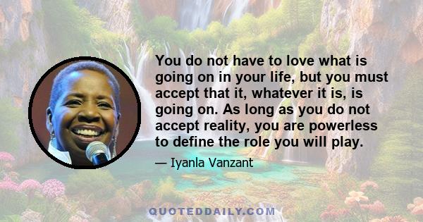 You do not have to love what is going on in your life, but you must accept that it, whatever it is, is going on. As long as you do not accept reality, you are powerless to define the role you will play.