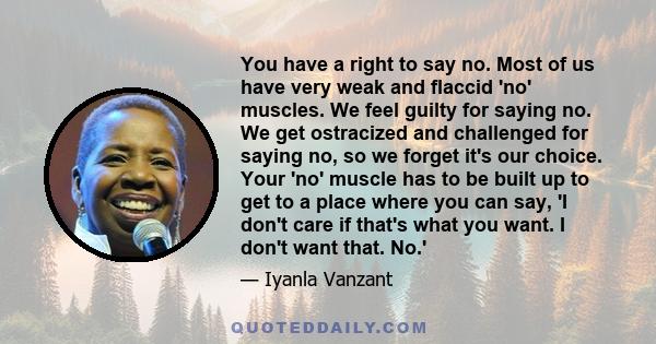 You have a right to say no. Most of us have very weak and flaccid 'no' muscles. We feel guilty for saying no. We get ostracized and challenged for saying no, so we forget it's our choice. Your 'no' muscle has to be