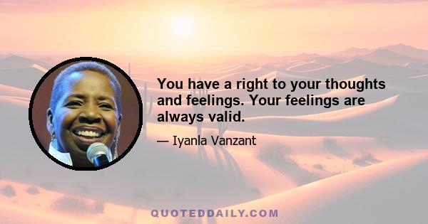 You have a right to your thoughts and feelings. Your feelings are always valid.