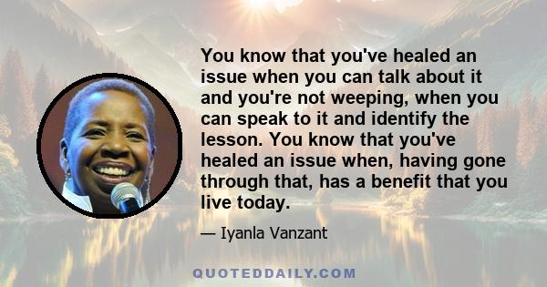 You know that you've healed an issue when you can talk about it and you're not weeping, when you can speak to it and identify the lesson. You know that you've healed an issue when, having gone through that, has a