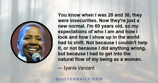 You know when I was 20 and 30, they were insecurities. Now they're just a new normal. I'm 60 years old, so my expectations of who I am and how I look and how I show up in the world had to shift. Not because I couldn't