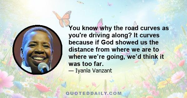 You know why the road curves as you're driving along? It curves because if God showed us the distance from where we are to where we’re going, we’d think it was too far.