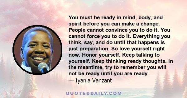 You must be ready in mind, body, and spirit before you can make a change. People cannot convince you to do it. You cannot force you to do it. Everything you think, say, and do until that happens is just preparation. So