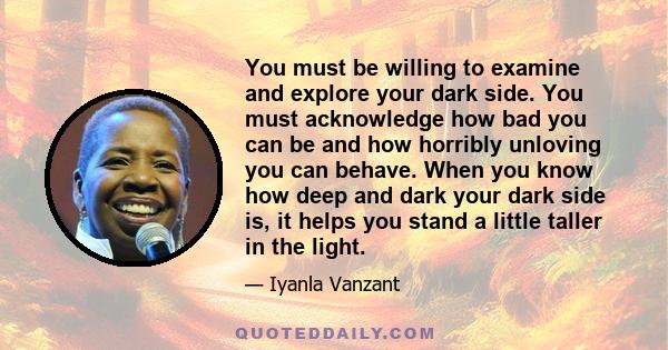 You must be willing to examine and explore your dark side. You must acknowledge how bad you can be and how horribly unloving you can behave. When you know how deep and dark your dark side is, it helps you stand a little 