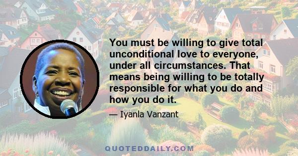 You must be willing to give total unconditional love to everyone, under all circumstances. That means being willing to be totally responsible for what you do and how you do it.