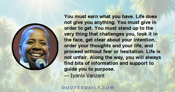 You must earn what you have. Life does not give you anything. You must give in order to get. You must stand up to the very thing that challenges you, look it in the face, get clear about your intention, order your