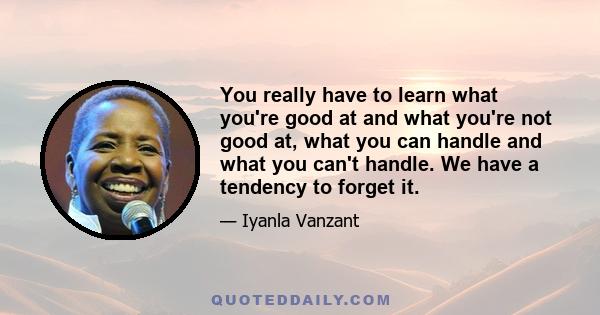 You really have to learn what you're good at and what you're not good at, what you can handle and what you can't handle. We have a tendency to forget it.