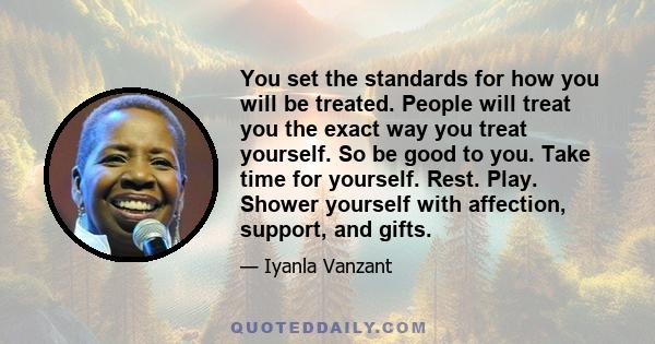 You set the standards for how you will be treated. People will treat you the exact way you treat yourself. So be good to you. Take time for yourself. Rest. Play. Shower yourself with affection, support, and gifts.