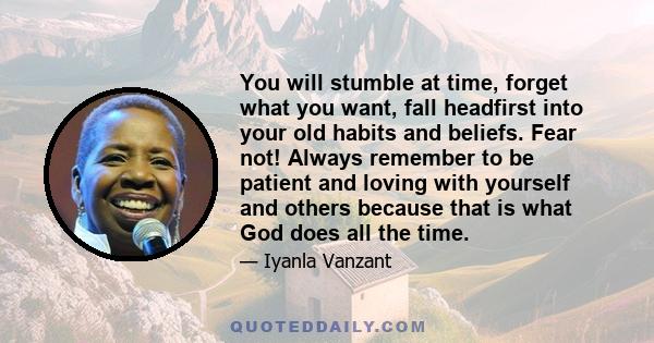 You will stumble at time, forget what you want, fall headfirst into your old habits and beliefs. Fear not! Always remember to be patient and loving with yourself and others because that is what God does all the time.