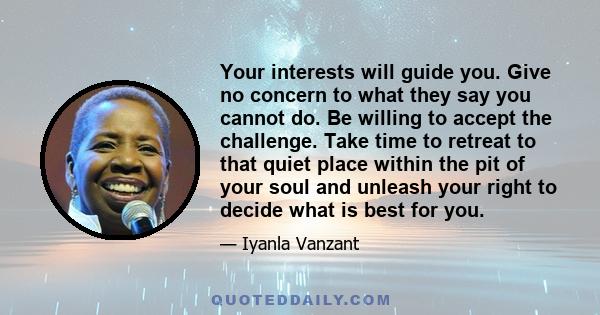 Your interests will guide you. Give no concern to what they say you cannot do. Be willing to accept the challenge. Take time to retreat to that quiet place within the pit of your soul and unleash your right to decide