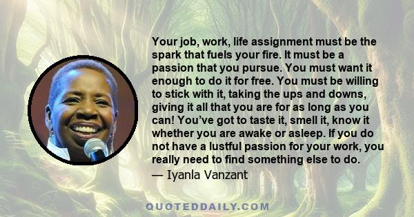 Your job, work, life assignment must be the spark that fuels your fire. It must be a passion that you pursue. You must want it enough to do it for free. You must be willing to stick with it, taking the ups and downs,