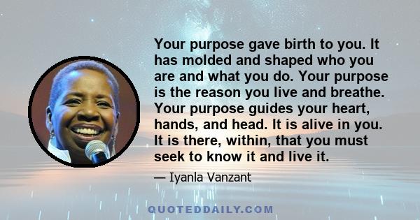 Your purpose gave birth to you. It has molded and shaped who you are and what you do. Your purpose is the reason you live and breathe. Your purpose guides your heart, hands, and head. It is alive in you. It is there,