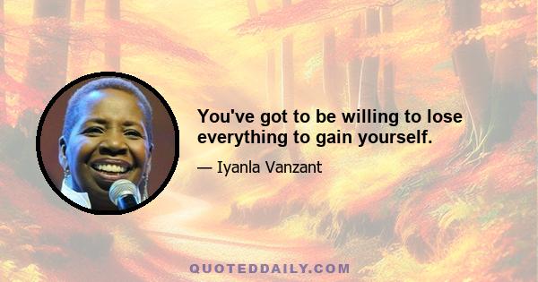 You've got to be willing to lose everything to gain yourself.