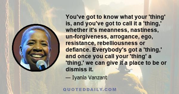 You've got to know what your 'thing' is, and you've got to call it a 'thing,' whether it's meanness, nastiness, un-forgiveness, arrogance, ego, resistance, rebelliousness or defiance. Everybody's got a 'thing,' and once 