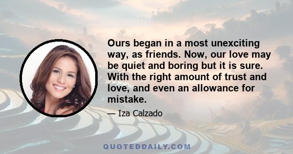 Ours began in a most unexciting way, as friends. Now, our love may be quiet and boring but it is sure. With the right amount of trust and love, and even an allowance for mistake.