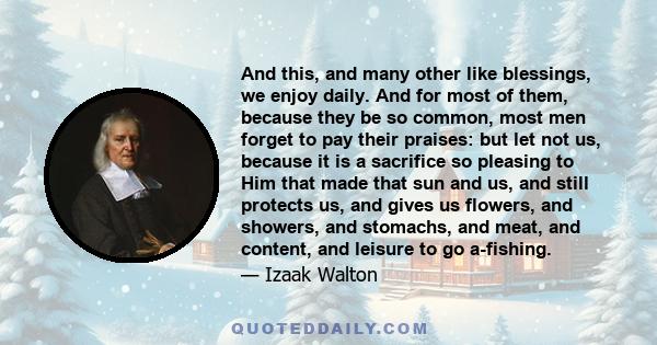 And this, and many other like blessings, we enjoy daily. And for most of them, because they be so common, most men forget to pay their praises: but let not us, because it is a sacrifice so pleasing to Him that made that 