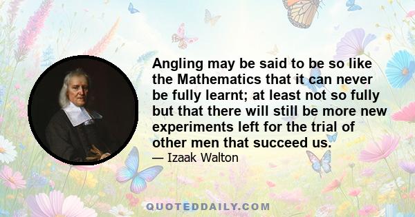 Angling may be said to be so like the Mathematics that it can never be fully learnt; at least not so fully but that there will still be more new experiments left for the trial of other men that succeed us.