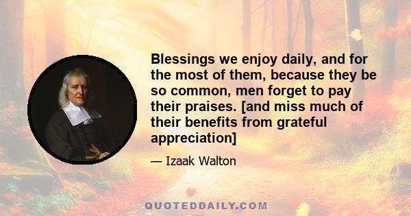 Blessings we enjoy daily, and for the most of them, because they be so common, men forget to pay their praises. [and miss much of their benefits from grateful appreciation]