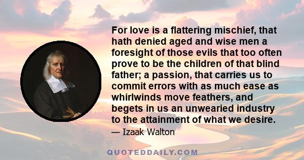 For love is a flattering mischief, that hath denied aged and wise men a foresight of those evils that too often prove to be the children of that blind father; a passion, that carries us to commit errors with as much