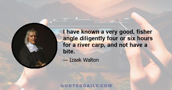 I have known a very good, fisher angle diligently four or six hours for a river carp, and not have a bite.