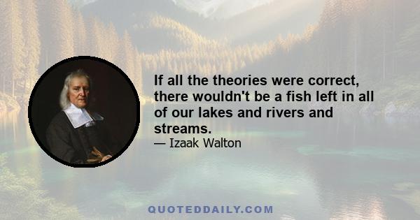 If all the theories were correct, there wouldn't be a fish left in all of our lakes and rivers and streams.