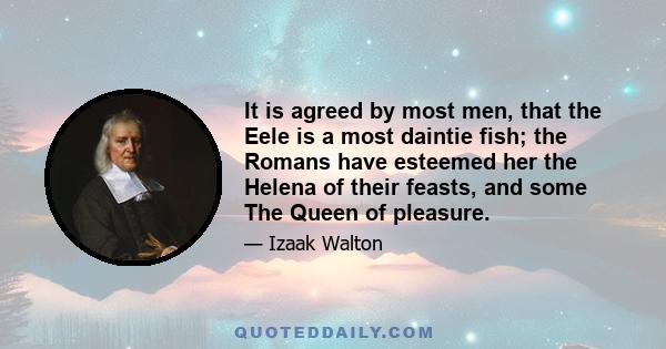 It is agreed by most men, that the Eele is a most daintie fish; the Romans have esteemed her the Helena of their feasts, and some The Queen of pleasure.