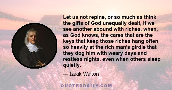 Let us not repine, or so much as think the gifts of God unequally dealt, if we see another abound with riches, when, as God knows, the cares that are the keys that keep those riches hang often so heavily at the rich